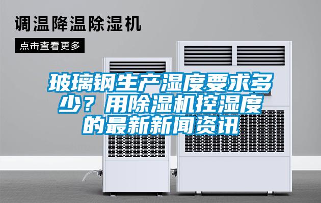 玻璃鋼生產(chǎn)濕度要求多少？用除濕機(jī)控濕度的最新新聞資訊