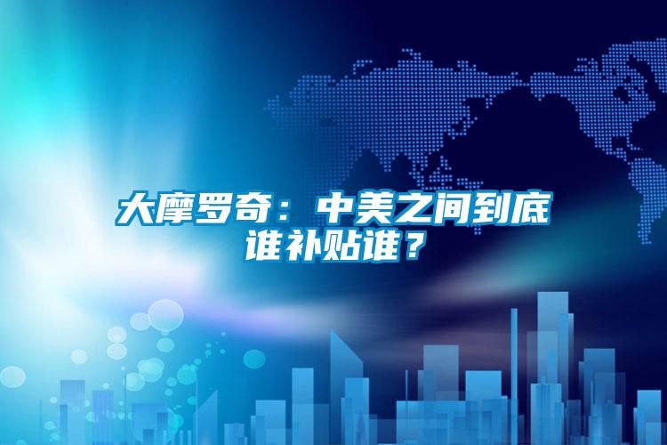 大摩羅奇：中美之間到底誰補(bǔ)貼誰？