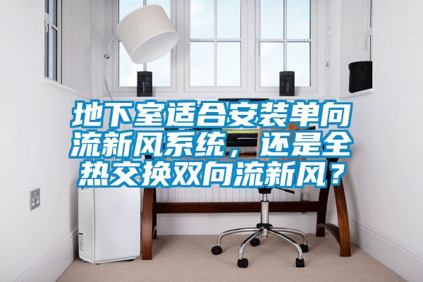 地下室適合安裝單向流新風(fēng)系統(tǒng)，還是全熱交換雙向流新風(fēng)？