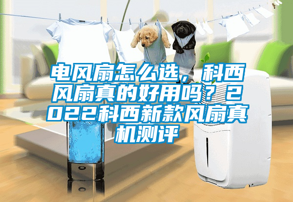 電風(fēng)扇怎么選，科西風(fēng)扇真的好用嗎？2022科西新款風(fēng)扇真機(jī)測(cè)評(píng)