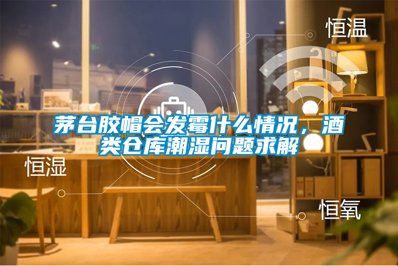 茅臺膠帽會發(fā)霉什么情況，酒類倉庫潮濕問題求解