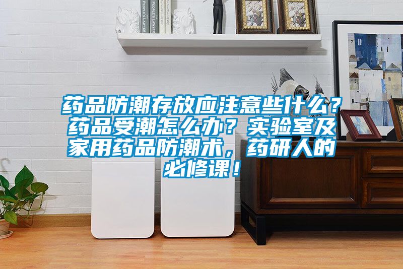 藥品防潮存放應(yīng)注意些什么？藥品受潮怎么辦？實(shí)驗(yàn)室及家用藥品防潮術(shù)，藥研人的必修課！