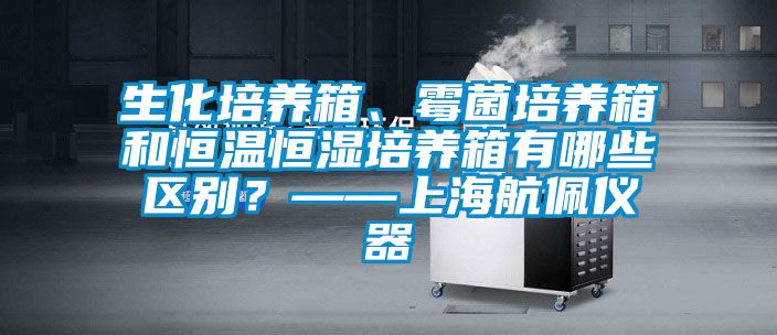 生化培養(yǎng)箱、霉菌培養(yǎng)箱和恒溫恒濕培養(yǎng)箱有哪些區(qū)別？——上海航佩儀器